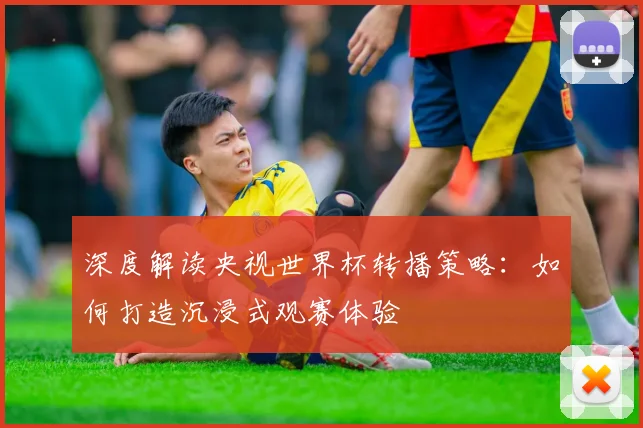深度解读央视世界杯转播策略：如何打造沉浸式观赛体验