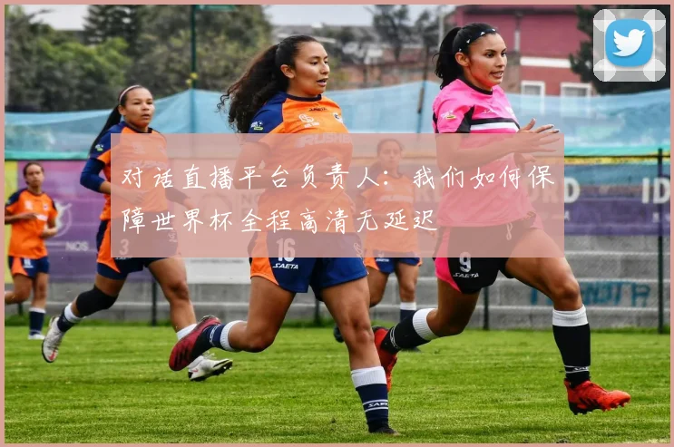 对话直播平台负责人：我们如何保障世界杯全程高清无延迟
