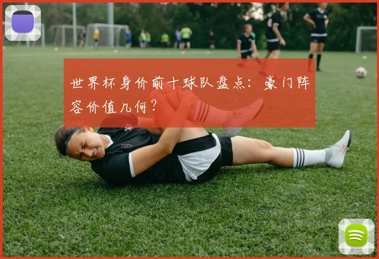 世界杯身价前十球队盘点：豪门阵容价值几何？
