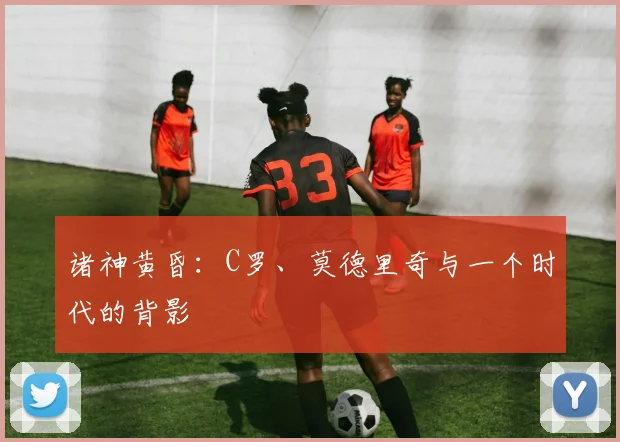 诸神黄昏：C罗、莫德里奇与一个时代的背影