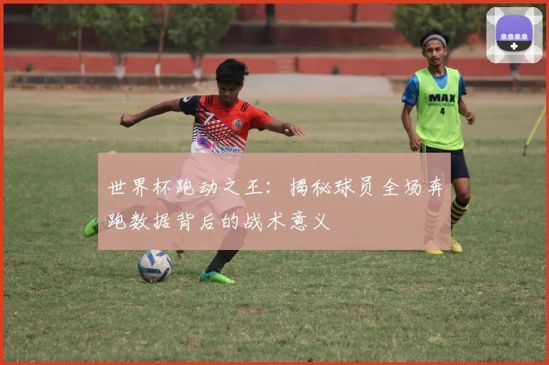 世界杯跑动之王：揭秘球员全场奔跑数据背后的战术意义