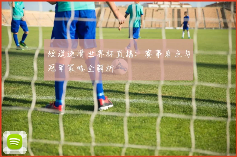 短道速滑世界杯直播：赛事看点与冠军策略全解析
