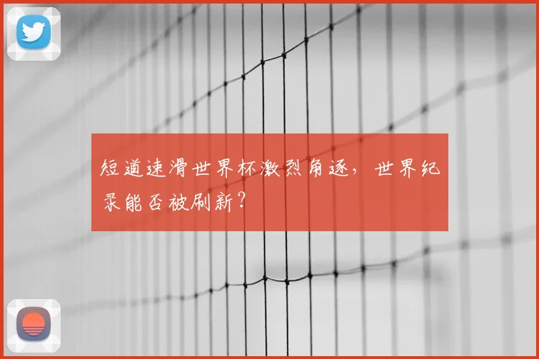 短道速滑世界杯激烈角逐,世界纪录能否被刷新?