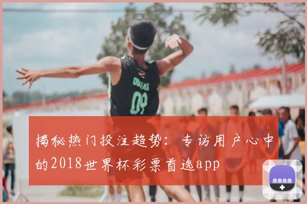 揭秘热门投注趋势：专访用户心中的2018世界杯彩票首选app